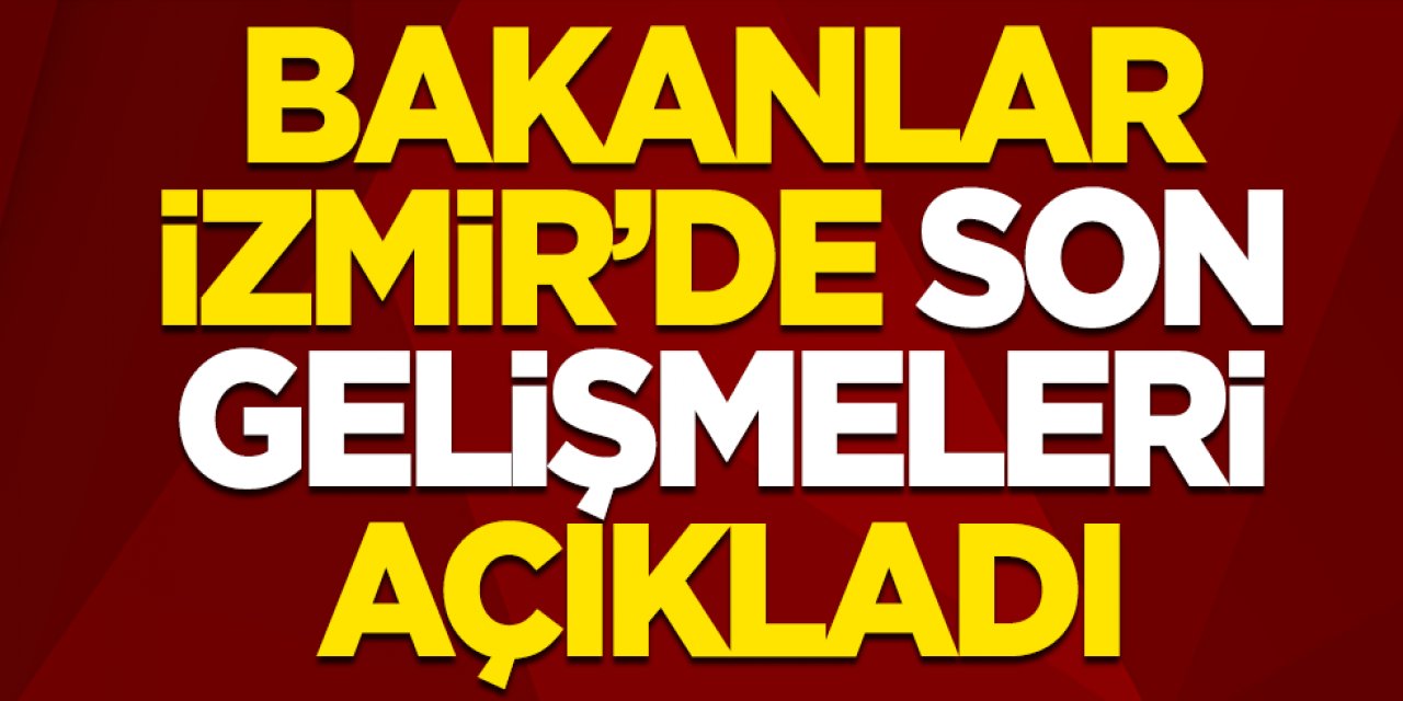 Bakanlar, İzmir'de son gelişmeleri açıkladı