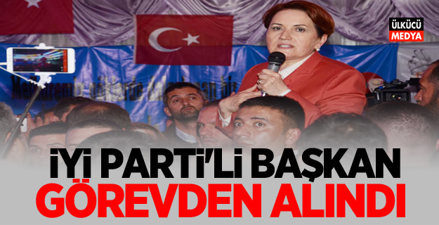 İYİ Parti'li başkan görevden alındı